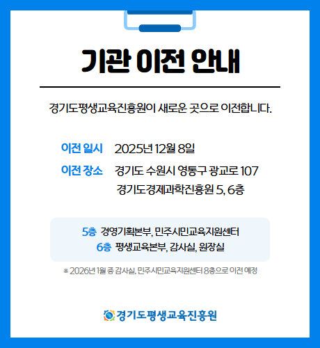 기관 이전 안내
경기도평생교육진흥원이 새로운 곳으로 이전합니다.
이전 일시 2025년 12월 8일
이전 장소 경기도 수원시 영통구 광교로 107 경기도경제과학진흥원 5, 6층
5층 경영기획본부, 민주시민교육지원센터
6층 평생교육본부, 감사실, 원장실
*2026년 1월 중 감사실, 민주시민교육지원센터 8층으로 이전 예정
경기도평생교육진흥원