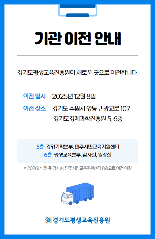 기관 이전 안내
경기도평생교육진흥원이 새로운 곳으로 이전합니다.
이전 일시 2025년 12월 8일
이전 장소 경기도 수원시 영통구 광교로 107 경기도경제과학진흥원 5, 6층
5층 경영기획본부, 민주시민교육지원센터
6층 평생교육본부, 감사실, 원장실
*2026년 1월 중 감사실, 민주시민교육지원센터 8층으로 이전 예정
경기도평생교육진흥원